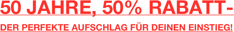 50 JAHRE, 50% RABATT- 
DER PERFEKTE AUFSCHLAG FÜR DEINEN EINSTIEG!